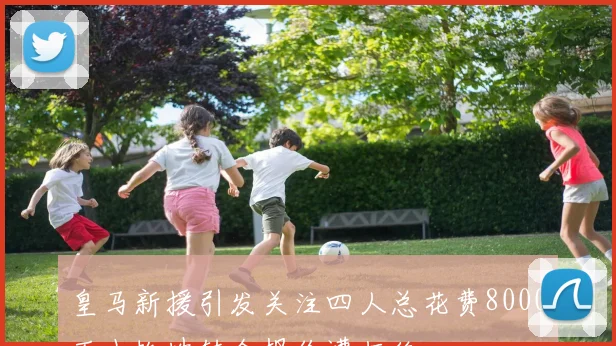 皇马新援引发关注四人总花费8000万小蜘蛛转会报价遭拒绝