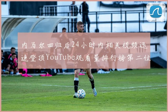 内马尔回归后24小时内相关视频迅速登顶YouTube观看量排行榜第二位