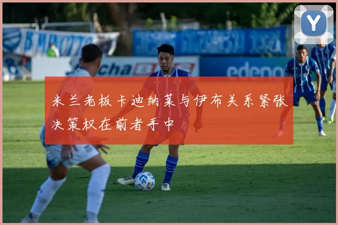 米兰老板卡迪纳莱与伊布关系紧张决策权在前者手中