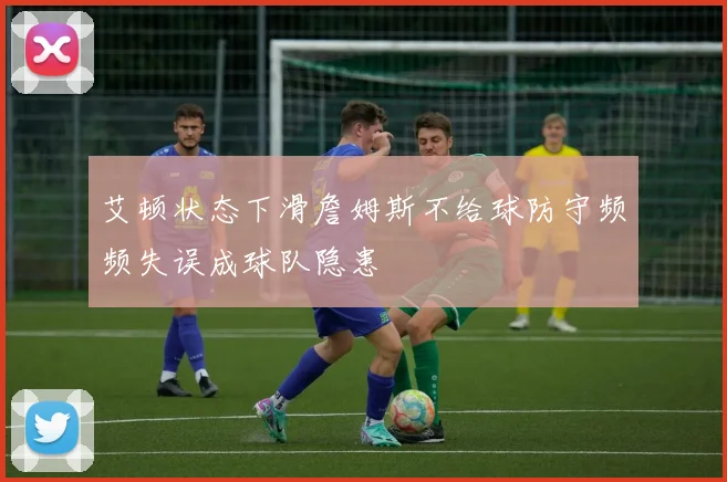 艾顿状态下滑詹姆斯不给球防守频频失误成球队隐患
