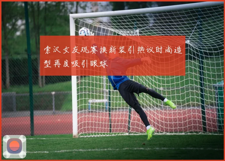 索汉女友观赛换新装引热议时尚造型再度吸引眼球
