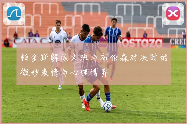 帕金斯解读文班与布伦森对决时的微妙表情与心理博弈