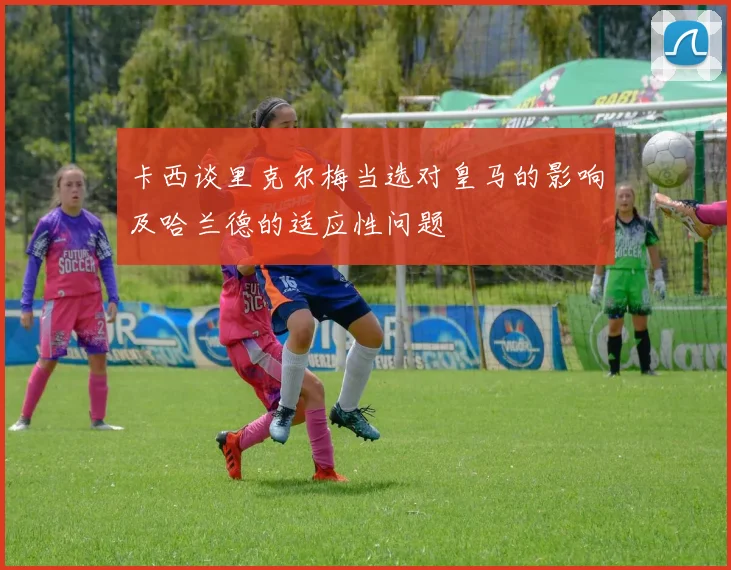 卡西谈里克尔梅当选对皇马的影响及哈兰德的适应性问题