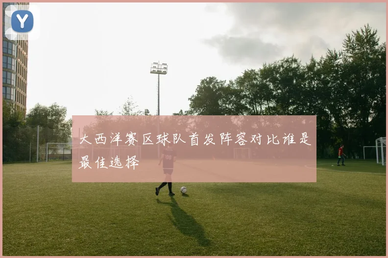 大西洋赛区球队首发阵容对比谁是最佳选择