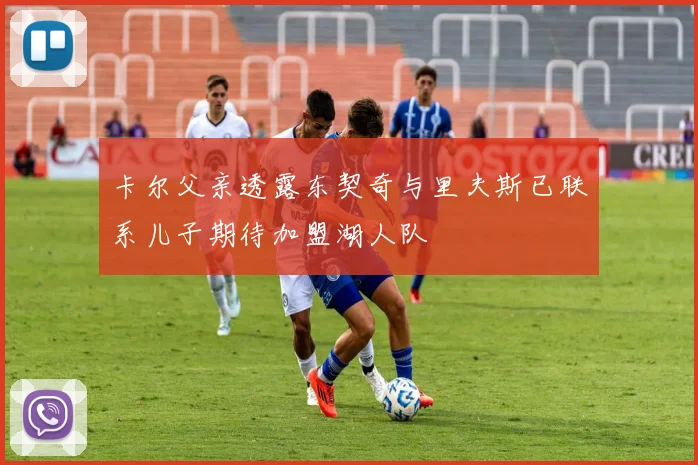 卡尔父亲透露东契奇与里夫斯已联系儿子期待加盟湖人队