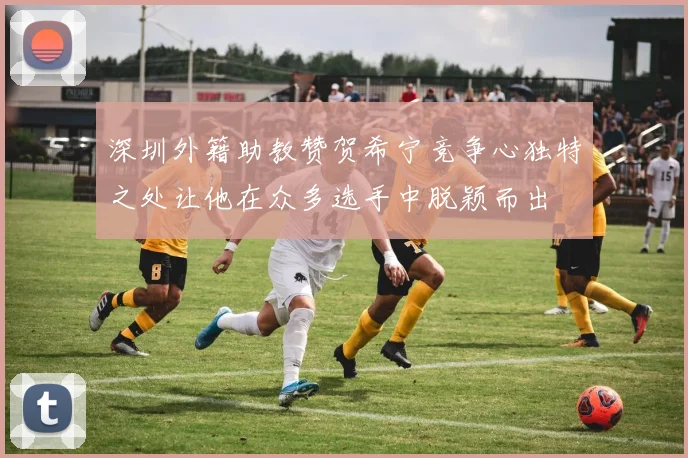 深圳外籍助教赞贺希宁竞争心独特之处让他在众多选手中脱颖而出