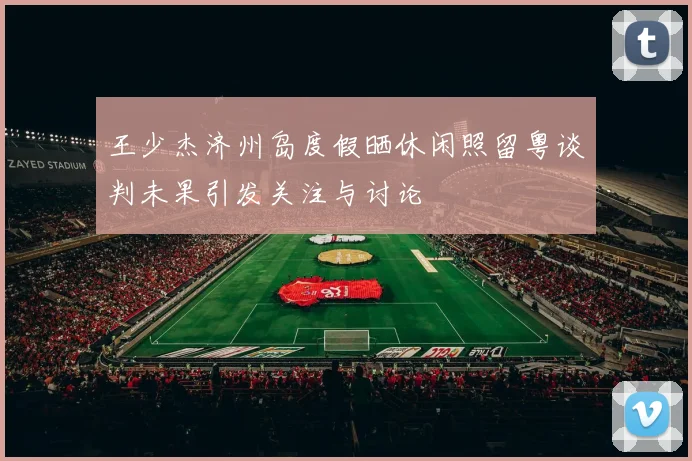 王少杰济州岛度假晒休闲照留粤谈判未果引发关注与讨论