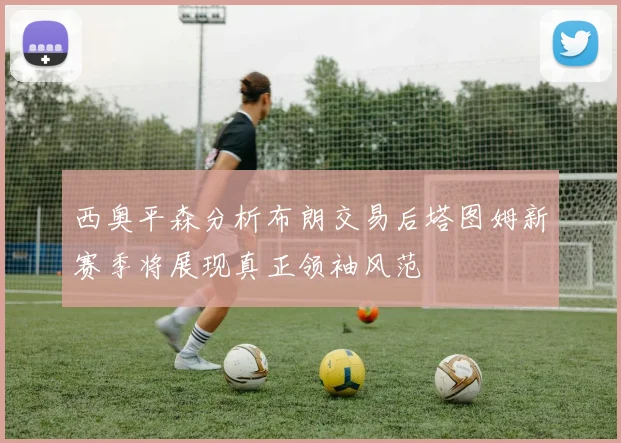 西奥平森分析布朗交易后塔图姆新赛季将展现真正领袖风范