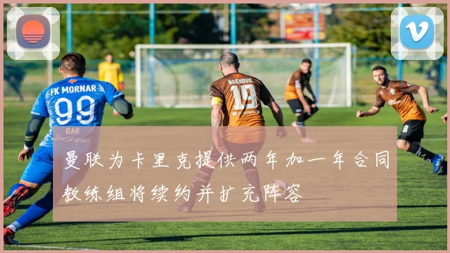 曼联为卡里克提供两年加一年合同教练组将续约并扩充阵容