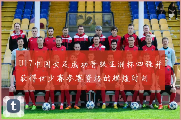 U17中国女足成功晋级亚洲杯四强并获得世少赛参赛资格的辉煌时刻