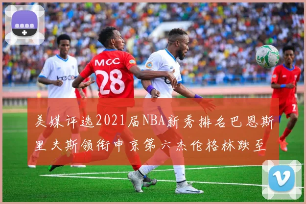 美媒评选2021届NBA新秀排名巴恩斯里夫斯领衔申京第六杰伦格林跌至第九
