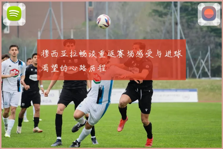 穆西亚拉畅谈重返赛场感受与进球渴望的心路历程