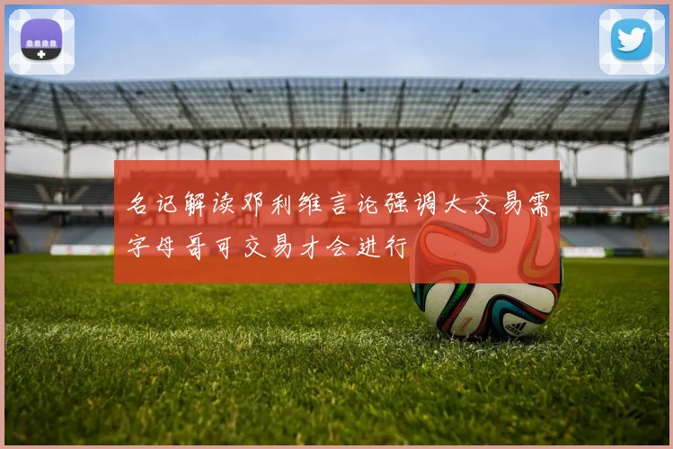 名记解读邓利维言论强调大交易需字母哥可交易才会进行