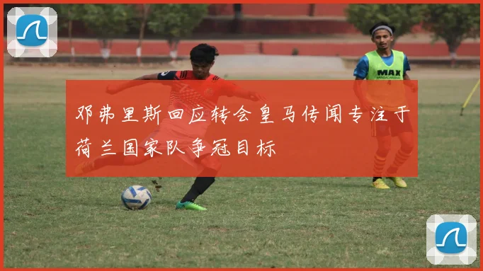 邓弗里斯回应转会皇马传闻专注于荷兰国家队争冠目标