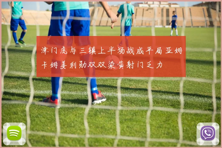 津门虎与三镇上半场战成平局亚姆卡姆姜利勋双双染黄射门乏力