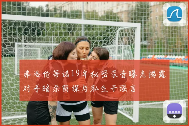 弗洛伦蒂诺19年秘密录音曝光揭露对手暗杀阴谋与私生子谣言