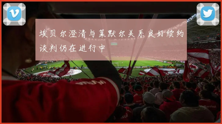 埃贝尔澄清与莱默尔关系良好续约谈判仍在进行中