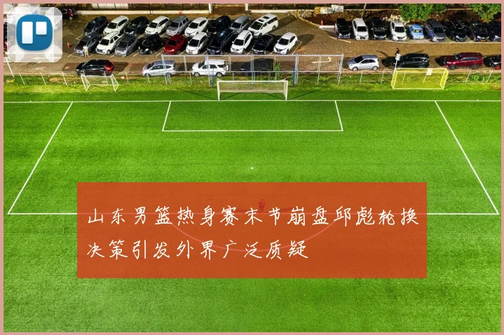 山东男篮热身赛末节崩盘邱彪轮换决策引发外界广泛质疑