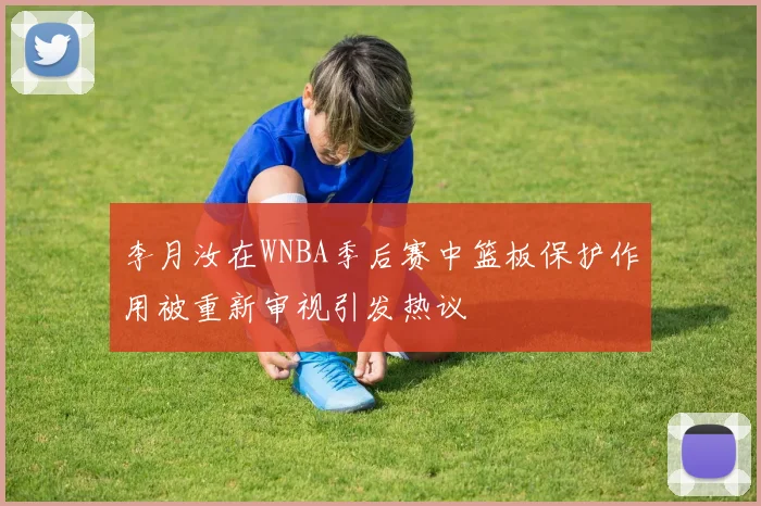 李月汝在WNBA季后赛中篮板保护作用被重新审视引发热议