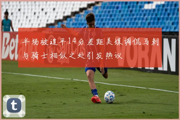 半场被追平14分差距美媒调侃马刺与骑士相似之处引发热议
