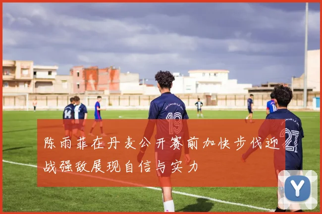 陈雨菲在丹麦公开赛前加快步伐迎战强敌展现自信与实力