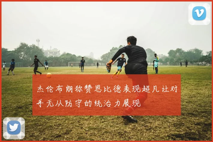杰伦布朗称赞恩比德表现超凡让对手无从防守的统治力展现