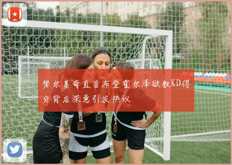 努尔基奇直言布登霍尔泽欲教KD得分背后深意引发热议