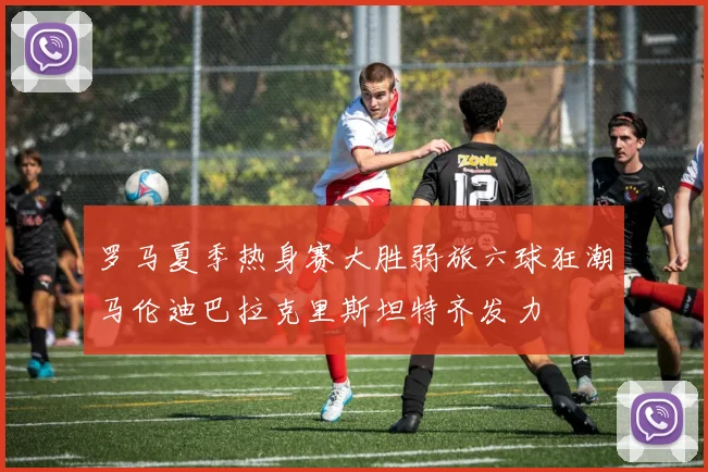 罗马夏季热身赛大胜弱旅六球狂潮马伦迪巴拉克里斯坦特齐发力