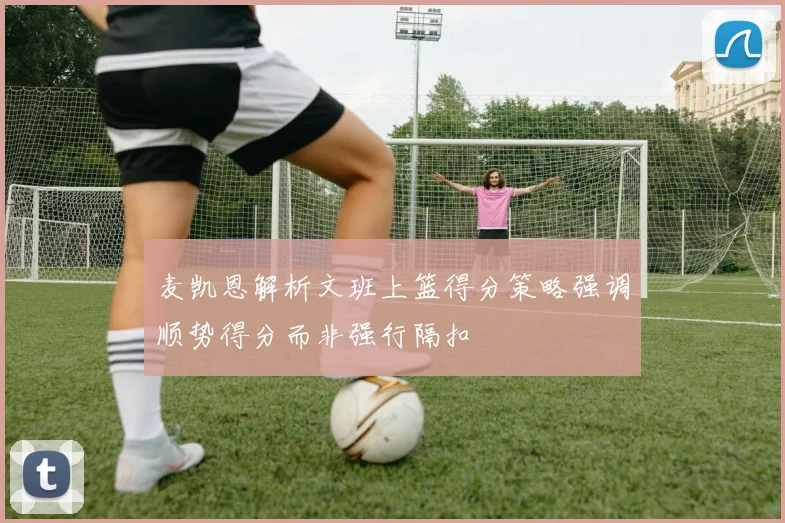 麦凯恩解析文班上篮得分策略强调顺势得分而非强行隔扣