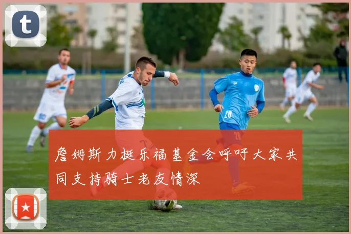 詹姆斯力挺乐福基金会呼吁大家共同支持骑士老友情深