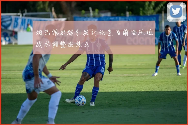 姆巴佩进球引发讨论皇马前场压迫战术调整成焦点