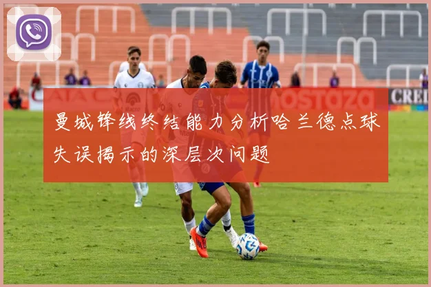 曼城锋线终结能力分析哈兰德点球失误揭示的深层次问题