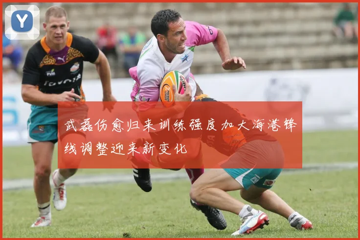 武磊伤愈归来训练强度加大海港锋线调整迎来新变化